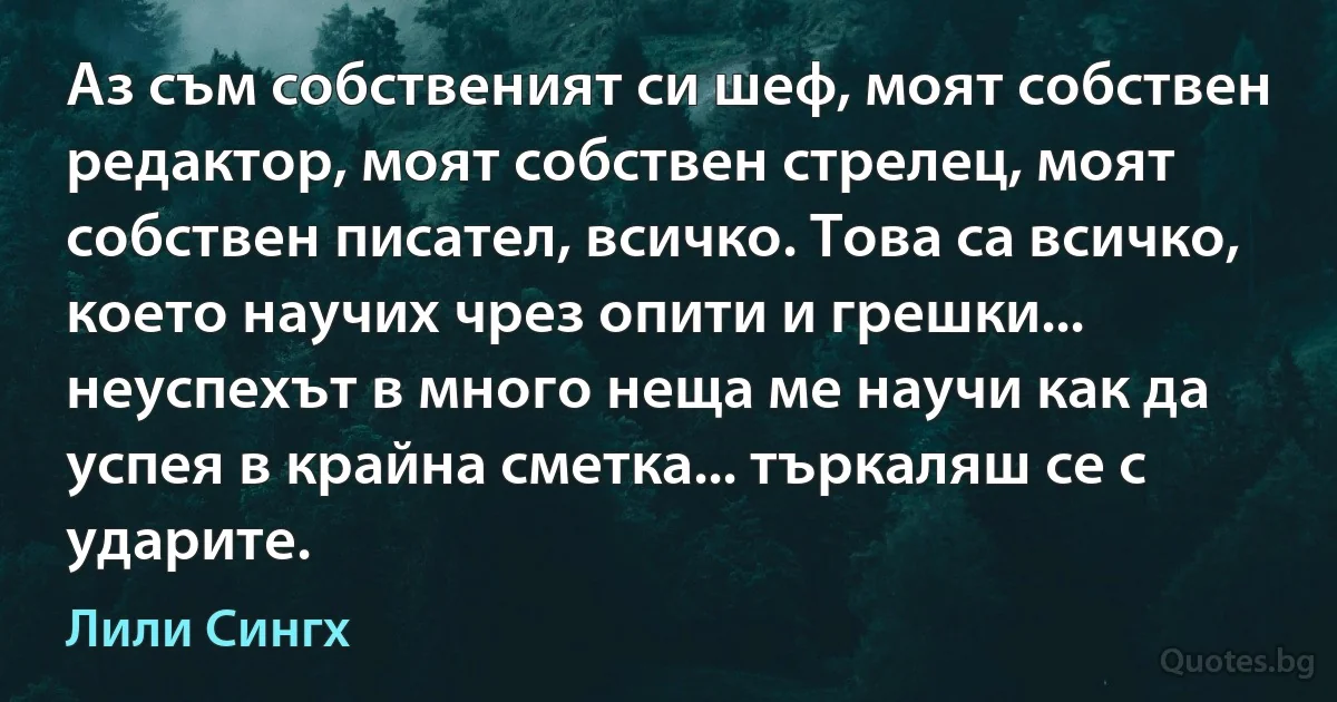 Аз съм собственият си шеф, моят собствен редактор, моят собствен стрелец, моят собствен писател, всичко. Това са всичко, което научих чрез опити и грешки... неуспехът в много неща ме научи как да успея в крайна сметка... търкаляш се с ударите. (Лили Сингх)