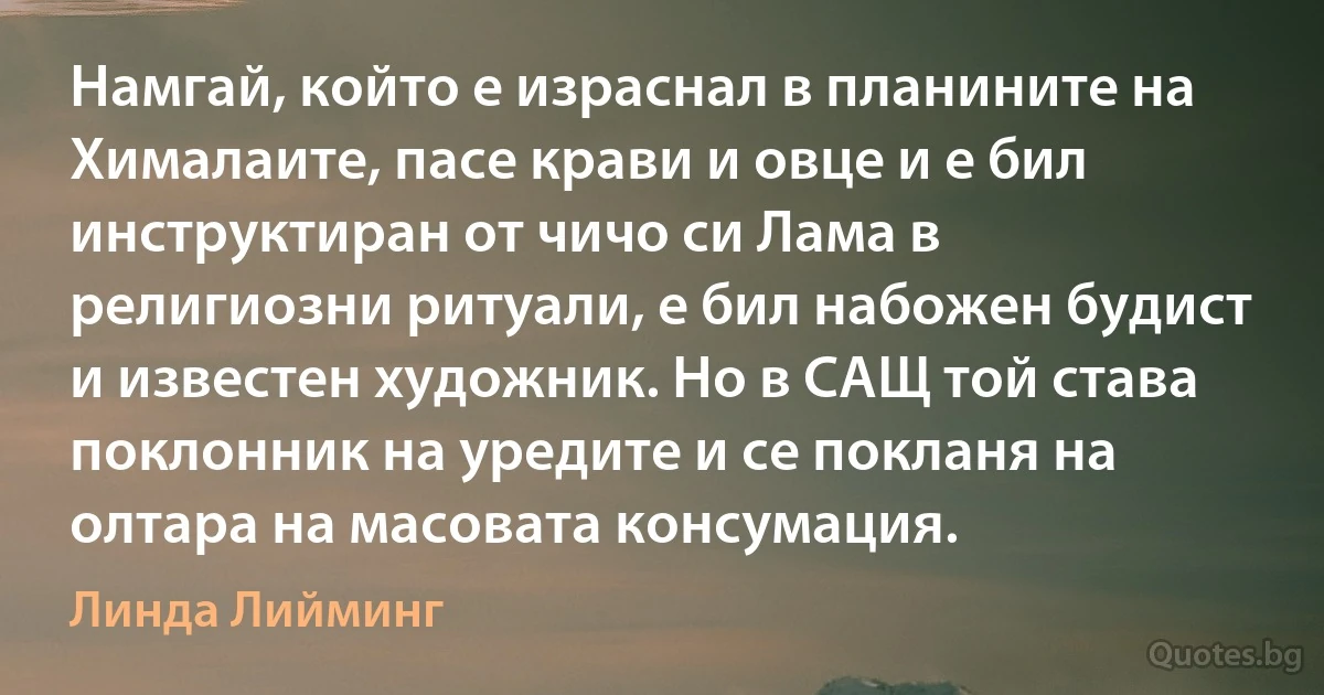 Намгай, който е израснал в планините на Хималаите, пасе крави и овце и е бил инструктиран от чичо си Лама в религиозни ритуали, е бил набожен будист и известен художник. Но в САЩ той става поклонник на уредите и се покланя на олтара на масовата консумация. (Линда Лийминг)