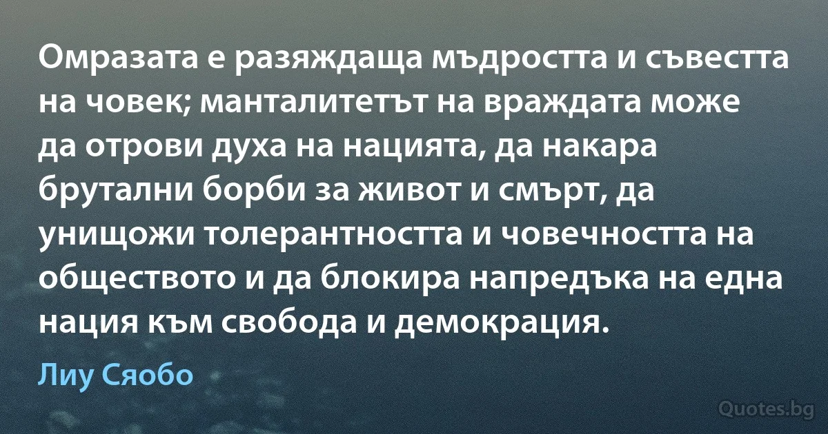 Омразата е разяждаща мъдростта и съвестта на човек; манталитетът на враждата може да отрови духа на нацията, да накара брутални борби за живот и смърт, да унищожи толерантността и човечността на обществото и да блокира напредъка на една нация към свобода и демокрация. (Лиу Сяобо)