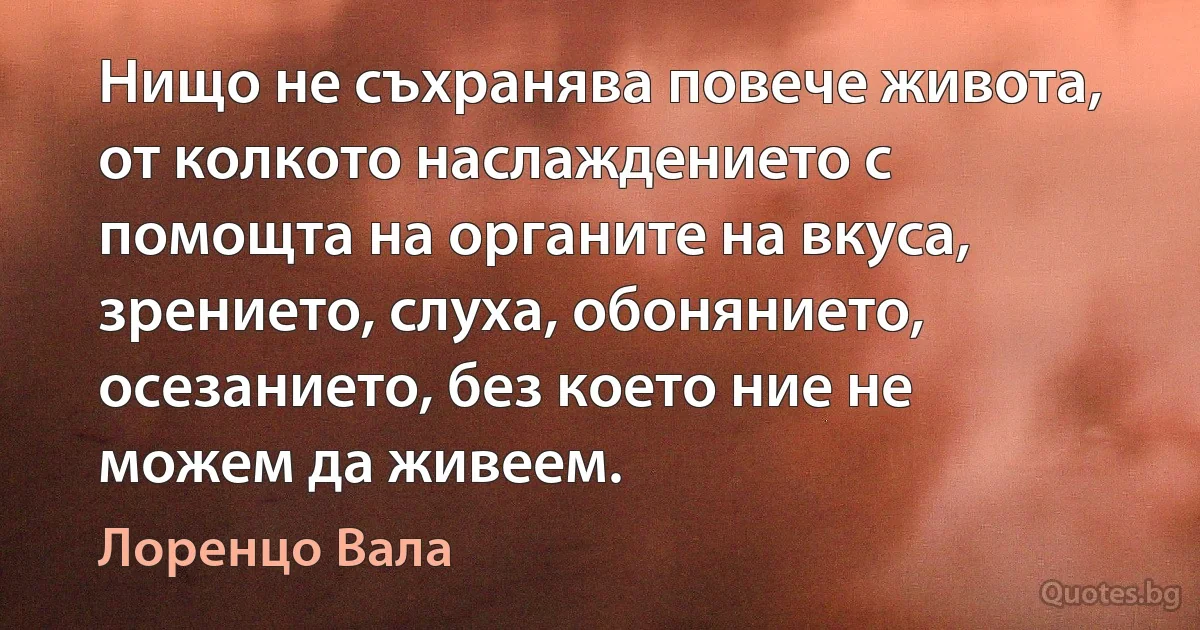 Нищо не съхранява повече живота, от колкото наслаждението с помощта на органите на вкуса, зрението, слуха, обонянието, осезанието, без което ние не можем да живеем. (Лоренцо Вала)