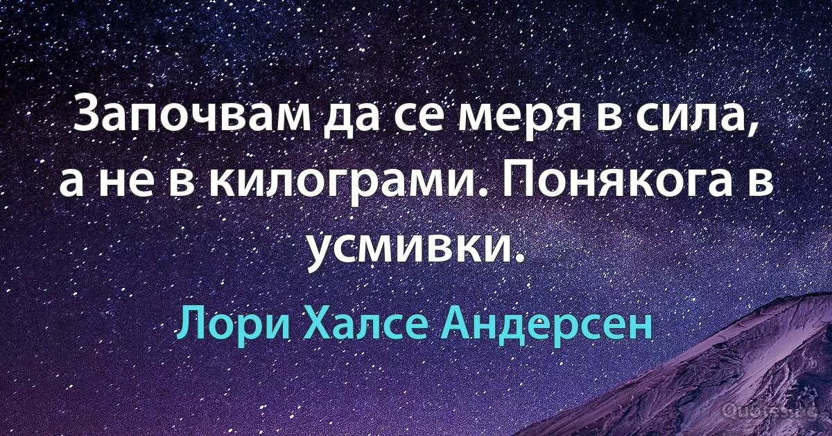 Започвам да се меря в сила, а не в килограми. Понякога в усмивки. (Лори Халсе Андерсен)