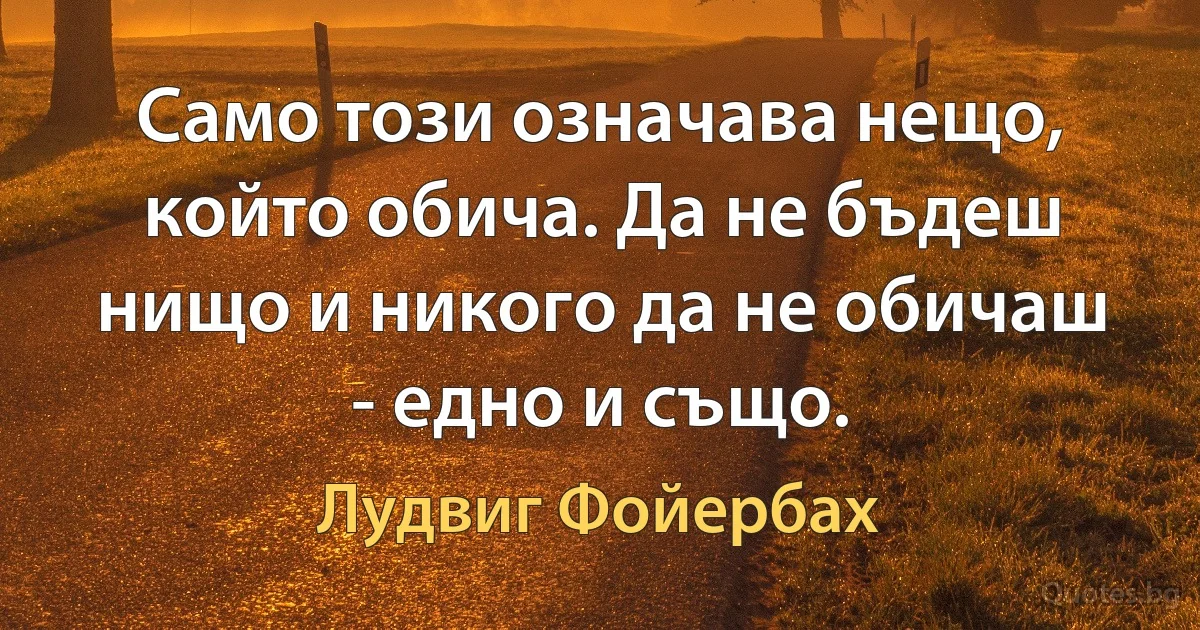 Само този означава нещо, който обича. Да не бъдеш нищо и никого да не обичаш - едно и също. (Лудвиг Фойербах)