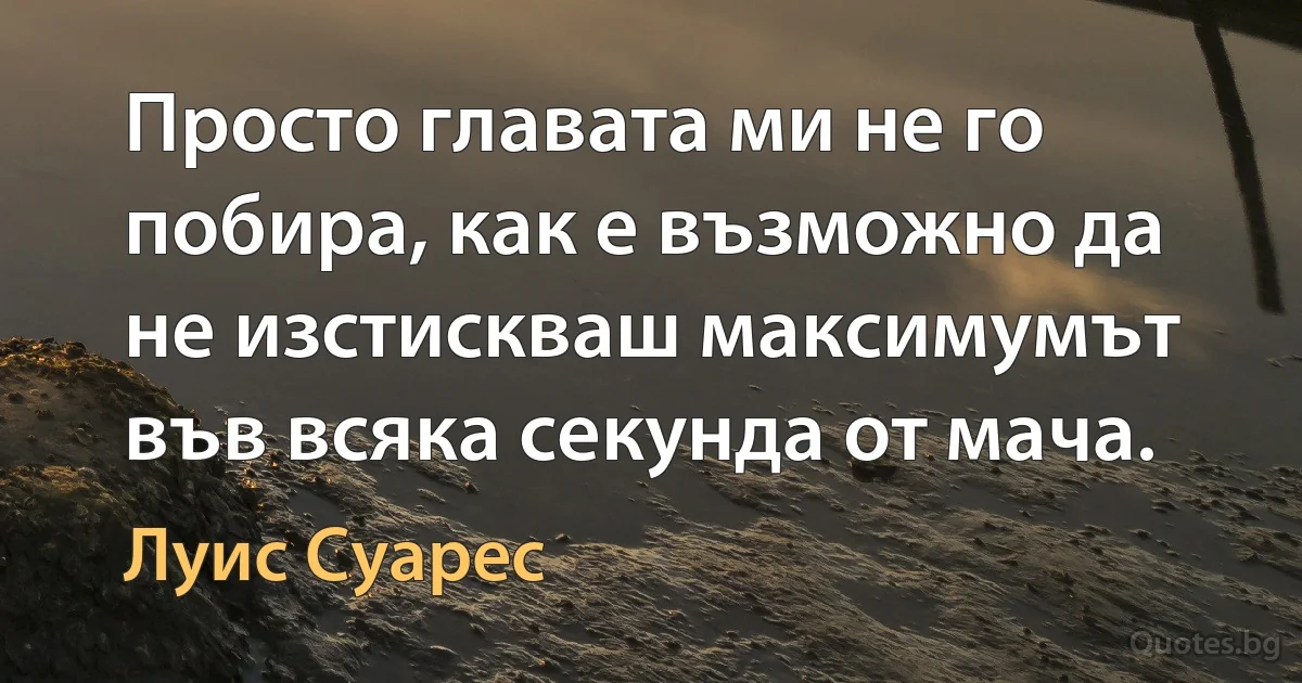 Просто главата ми не го побира, как е възможно да не изстискваш максимумът във всяка секунда от мача. (Луис Суарес)