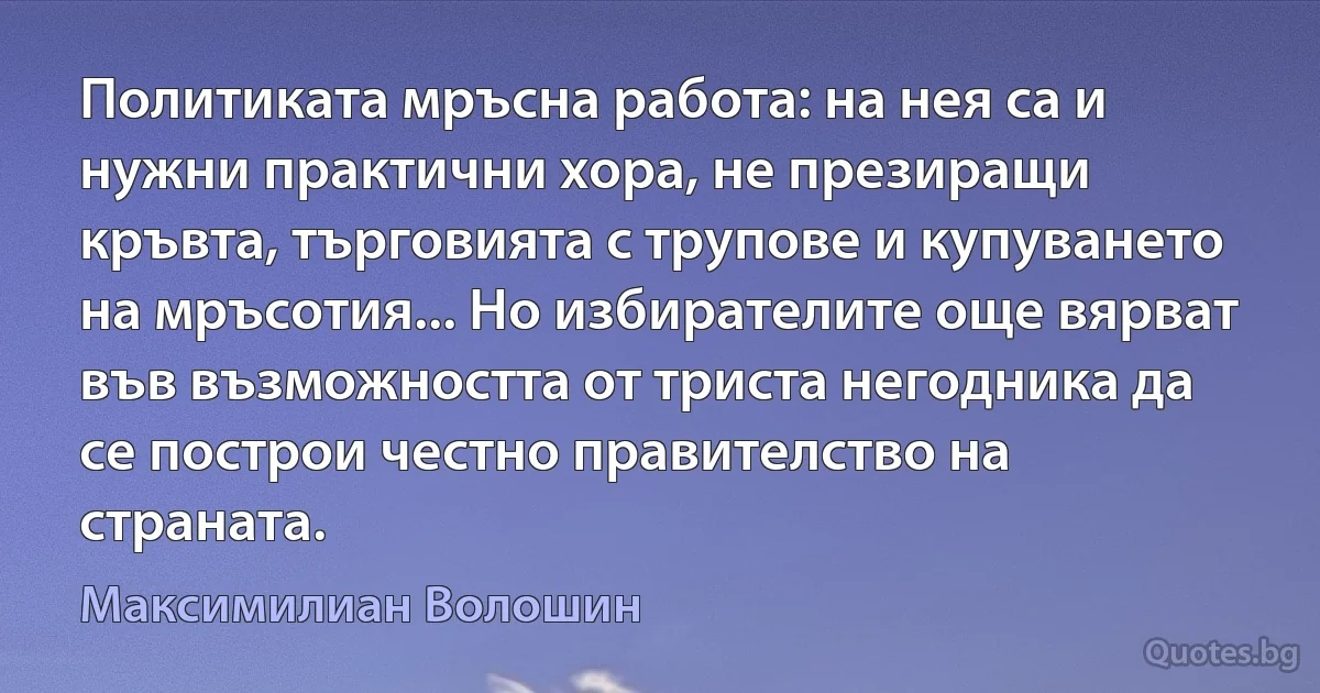 Политиката мръсна работа: на нея са и нужни практични хора, не презиращи кръвта, търговията с трупове и купуването на мръсотия... Но избирателите още вярват във възможността от триста негодника да се построи честно правителство на страната. (Максимилиан Волошин)