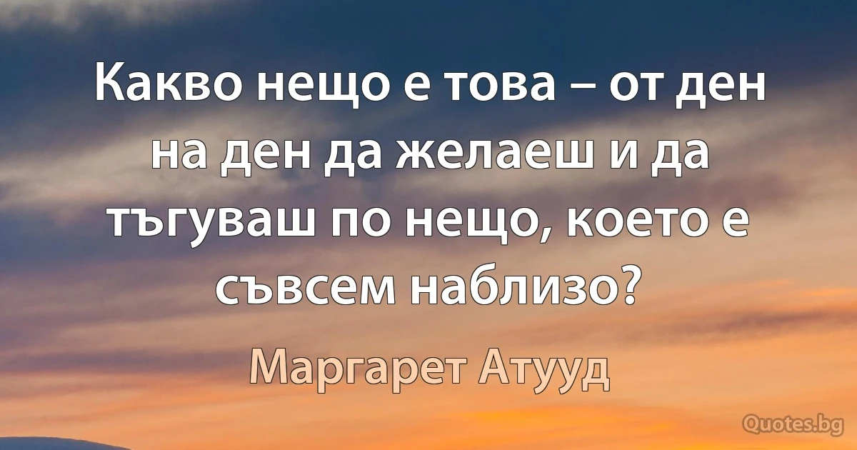 Какво нещо е това – от ден на ден да желаеш и да тъгуваш по нещо, което е съвсем наблизо? (Маргарет Атууд)