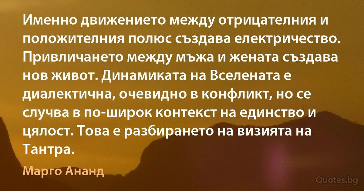 Именно движението между отрицателния и положителния полюс създава електричество. Привличането между мъжа и жената създава нов живот. Динамиката на Вселената е диалектична, очевидно в конфликт, но се случва в по-широк контекст на единство и цялост. Това е разбирането на визията на Тантра. (Марго Ананд)