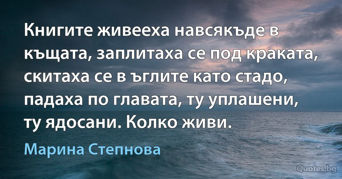 Книгите живееха навсякъде в къщата, заплитаха се под краката, скитаха се в ъглите като стадо, падаха по главата, ту уплашени, ту ядосани. Колко живи. (Марина Степнова)