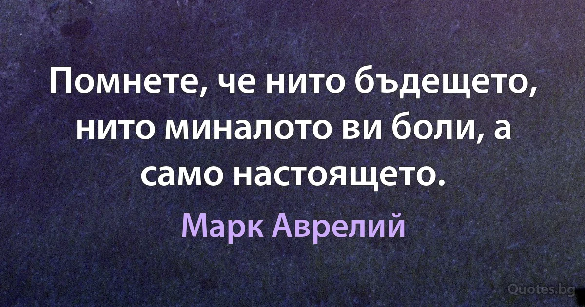 Помнете, че нито бъдещето, нито миналото ви боли, а само настоящето. (Марк Аврелий)