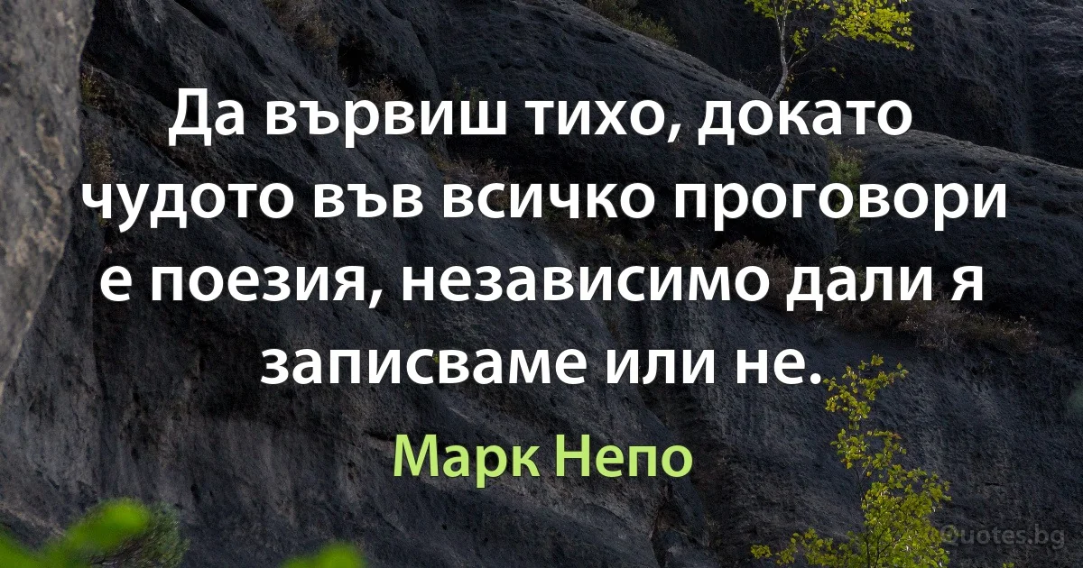 Да вървиш тихо, докато чудото във всичко проговори е поезия, независимо дали я записваме или не. (Марк Непо)