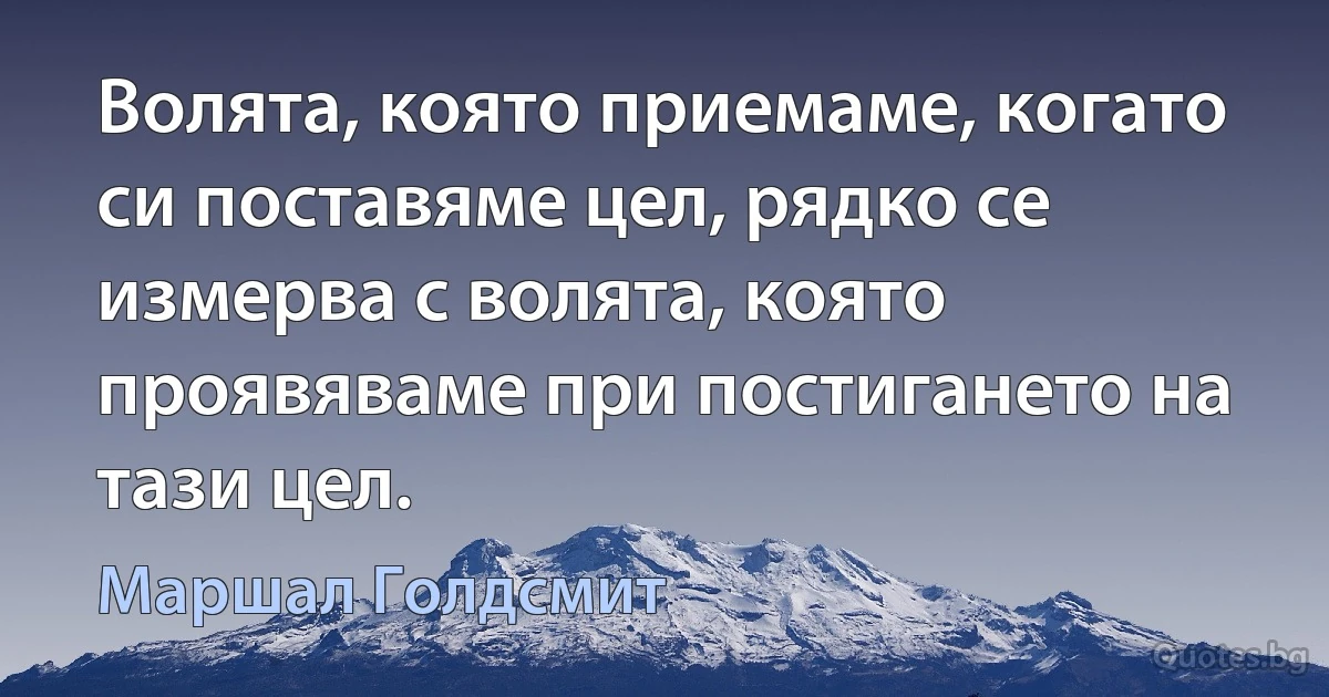 Волята, която приемаме, когато си поставяме цел, рядко се измерва с волята, която проявяваме при постигането на тази цел. (Маршал Голдсмит)