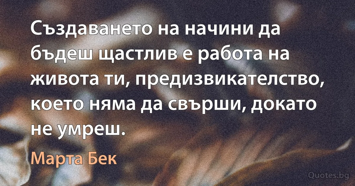 Създаването на начини да бъдеш щастлив е работа на живота ти, предизвикателство, което няма да свърши, докато не умреш. (Марта Бек)