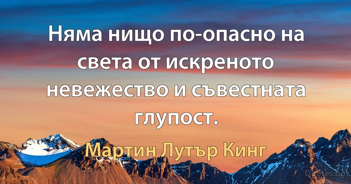 Няма нищо по-опасно на света от искреното невежество и съвестната глупост. (Мартин Лутър Кинг)