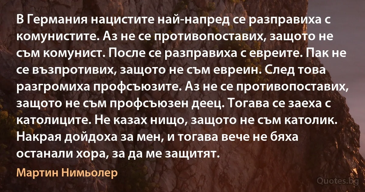 В Германия нацистите най-напред се разправиха с комунистите. Аз не се противопоставих, защото не съм комунист. После се разправиха с евреите. Пак не се възпротивих, защото не съм евреин. След това разгромиха профсъюзите. Аз не се противопоставих, защото не съм профсъюзен деец. Тогава се заеха с католиците. Не казах нищо, защото не съм католик. Накрая дойдоха за мен, и тогава вече не бяха останали хора, за да ме защитят. (Мартин Нимьолер)