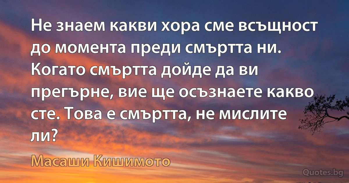 Не знаем какви хора сме всъщност до момента преди смъртта ни. Когато смъртта дойде да ви прегърне, вие ще осъзнаете какво сте. Това е смъртта, не мислите ли? (Масаши Кишимото)