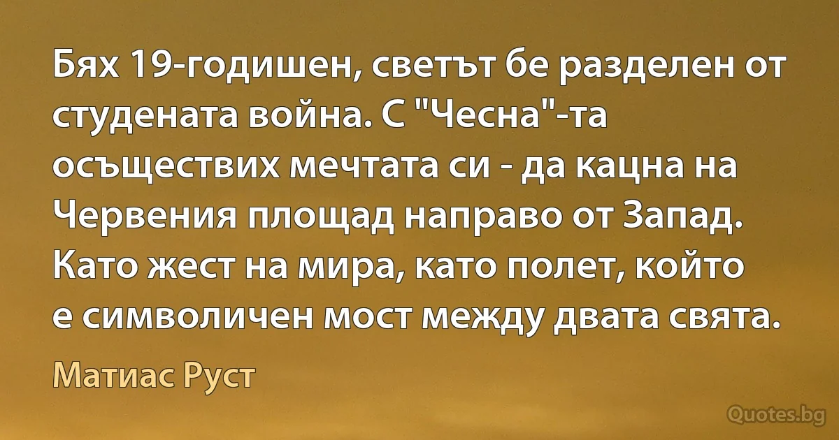 Бях 19-годишен, светът бе разделен от студената война. С "Чесна"-та осъществих мечтата си - да кацна на Червения площад направо от Запад. Като жест на мира, като полет, който е символичен мост между двата свята. (Матиас Руст)