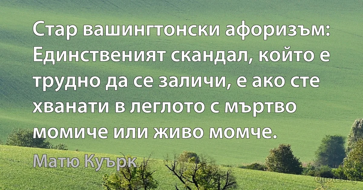 Стар вашингтонски афоризъм: Единственият скандал, който е трудно да се заличи, е ако сте хванати в леглото с мъртво момиче или живо момче. (Матю Куърк)