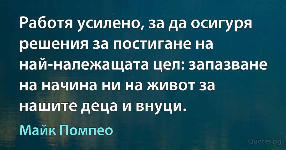 Работя усилено, за да осигуря решения за постигане на най-належащата цел: запазване на начина ни на живот за нашите деца и внуци. (Майк Помпео)