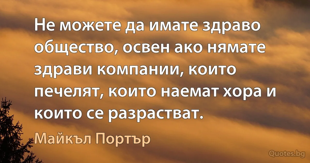 Не можете да имате здраво общество, освен ако нямате здрави компании, които печелят, които наемат хора и които се разрастват. (Майкъл Портър)