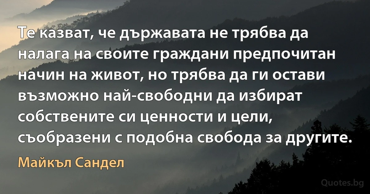 Те казват, че държавата не трябва да налага на своите граждани предпочитан начин на живот, но трябва да ги остави възможно най-свободни да избират собствените си ценности и цели, съобразени с подобна свобода за другите. (Майкъл Сандел)