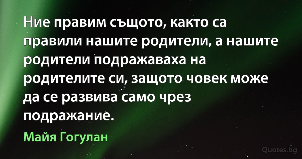 Ние правим същото, както са правили нашите родители, а нашите родители подражаваха на родителите си, защото човек може да се развива само чрез подражание. (Майя Гогулан)