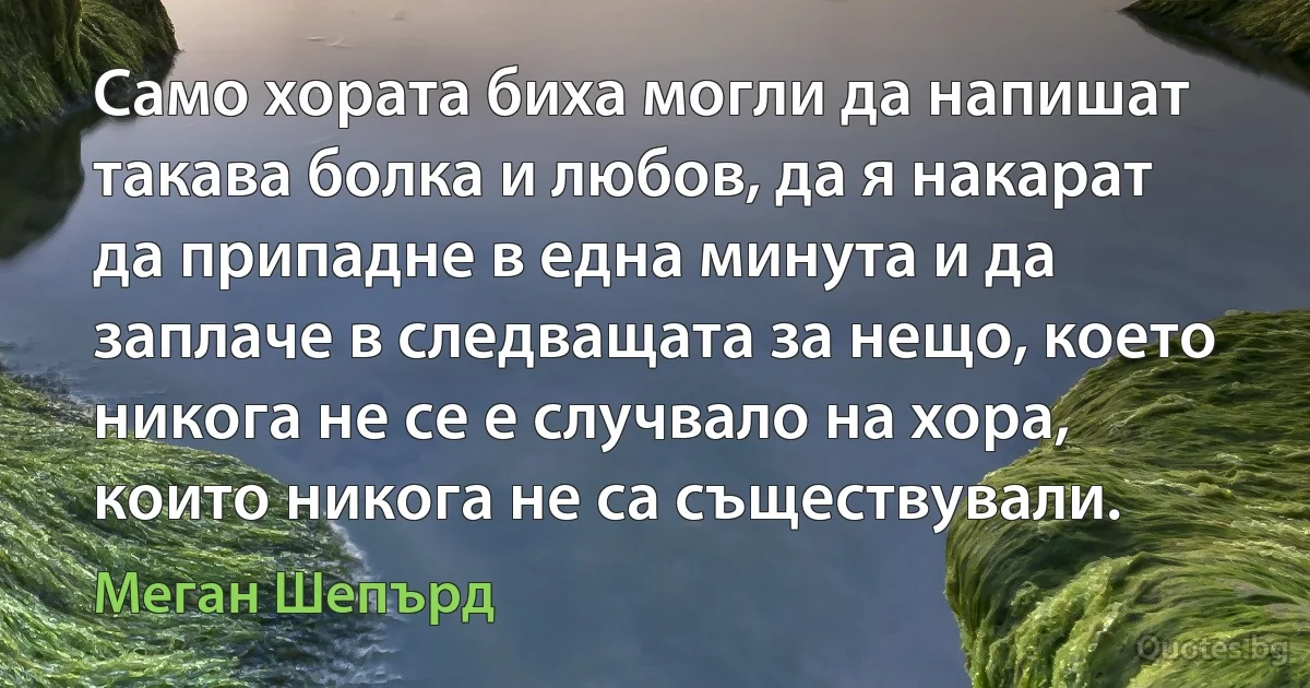 Само хората биха могли да напишат такава болка и любов, да я накарат да припадне в една минута и да заплаче в следващата за нещо, което никога не се е случвало на хора, които никога не са съществували. (Меган Шепърд)