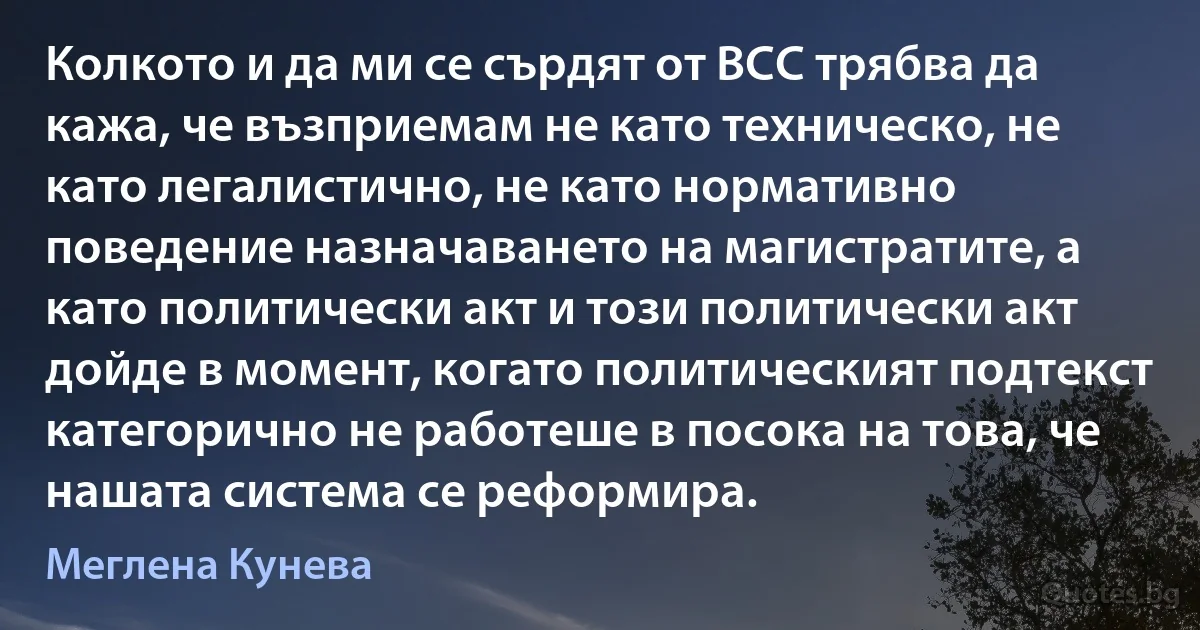 Колкото и да ми се сърдят от ВСС трябва да кажа, че възприемам не като техническо, не като легалистично, не като нормативно поведение назначаването на магистратите, а като политически акт и този политически акт дойде в момент, когато политическият подтекст категорично не работеше в посока на това, че нашата система се реформира. (Меглена Кунева)