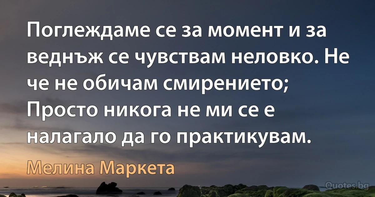 Поглеждаме се за момент и за веднъж се чувствам неловко. Не че не обичам смирението; Просто никога не ми се е налагало да го практикувам. (Мелина Маркета)