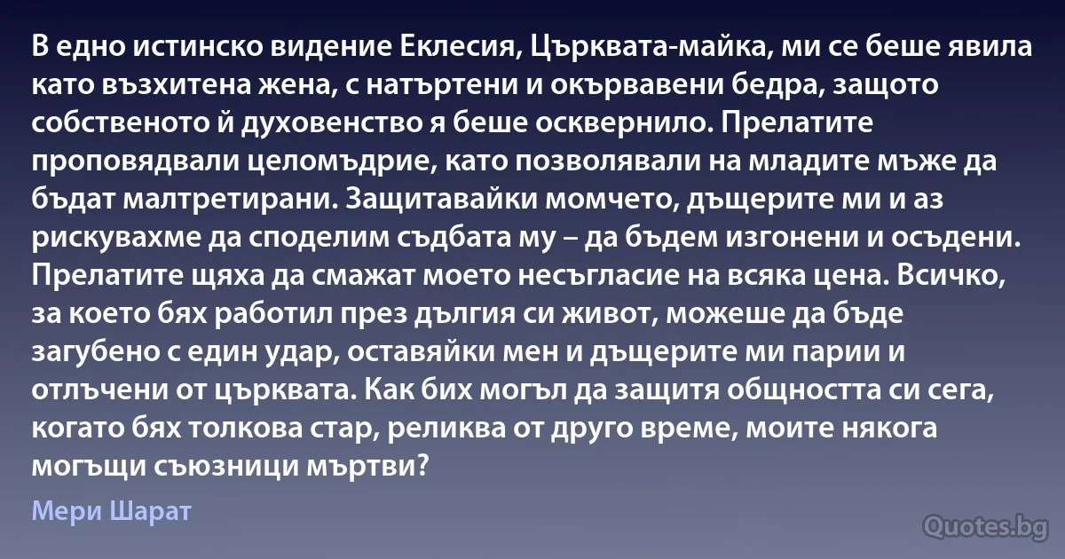 В едно истинско видение Еклесия, Църквата-майка, ми се беше явила като възхитена жена, с натъртени и окървавени бедра, защото собственото й духовенство я беше осквернило. Прелатите проповядвали целомъдрие, като позволявали на младите мъже да бъдат малтретирани. Защитавайки момчето, дъщерите ми и аз рискувахме да споделим съдбата му – да бъдем изгонени и осъдени. Прелатите щяха да смажат моето несъгласие на всяка цена. Всичко, за което бях работил през дългия си живот, можеше да бъде загубено с един удар, оставяйки мен и дъщерите ми парии и отлъчени от църквата. Как бих могъл да защитя общността си сега, когато бях толкова стар, реликва от друго време, моите някога могъщи съюзници мъртви? (Мери Шарат)