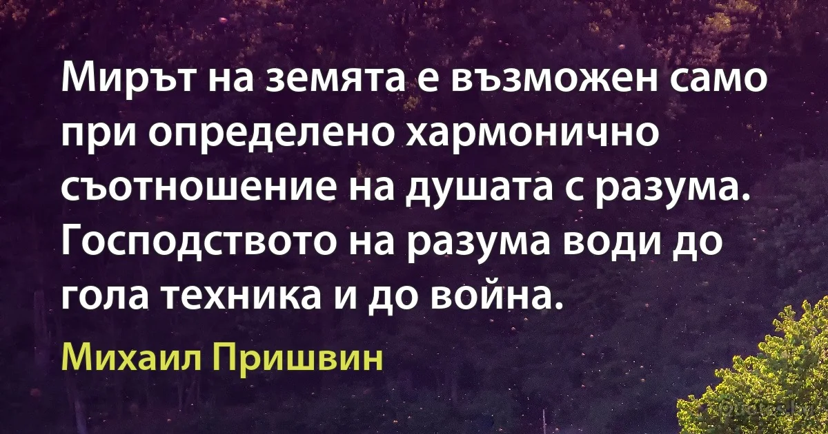 Мирът на земята е възможен само при определено хармонично съотношение на душата с разума. Господството на разума води до гола техника и до война. (Михаил Пришвин)