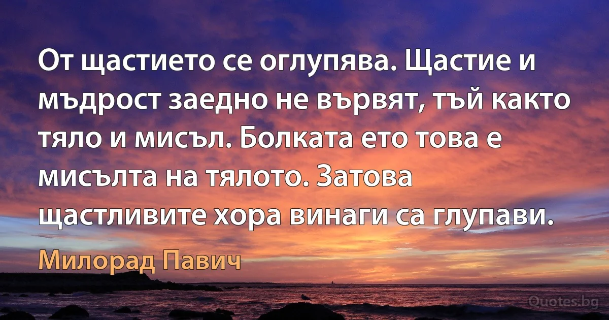 От щастието се оглупява. Щастие и мъдрост заедно не вървят, тъй както тяло и мисъл. Болката ето това е мисълта на тялото. Затова щастливите хора винаги са глупави. (Милорад Павич)