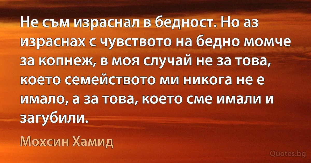 Не съм израснал в бедност. Но аз израснах с чувството на бедно момче за копнеж, в моя случай не за това, което семейството ми никога не е имало, а за това, което сме имали и загубили. (Мохсин Хамид)