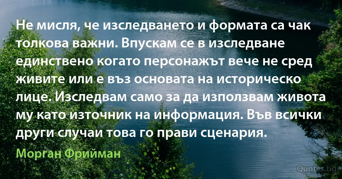 Не мисля, че изследването и формата са чак толкова важни. Впускам се в изследване единствено когато персонажът вече не сред живите или е въз основата на историческо лице. Изследвам само за да използвам живота му като източник на информация. Във всички други случаи това го прави сценария. (Морган Фрийман)