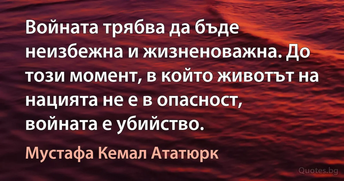 Войната трябва да бъде неизбежна и жизненоважна. До този момент, в който животът на нацията не е в опасност, войната е убийство. (Мустафа Кемал Ататюрк)