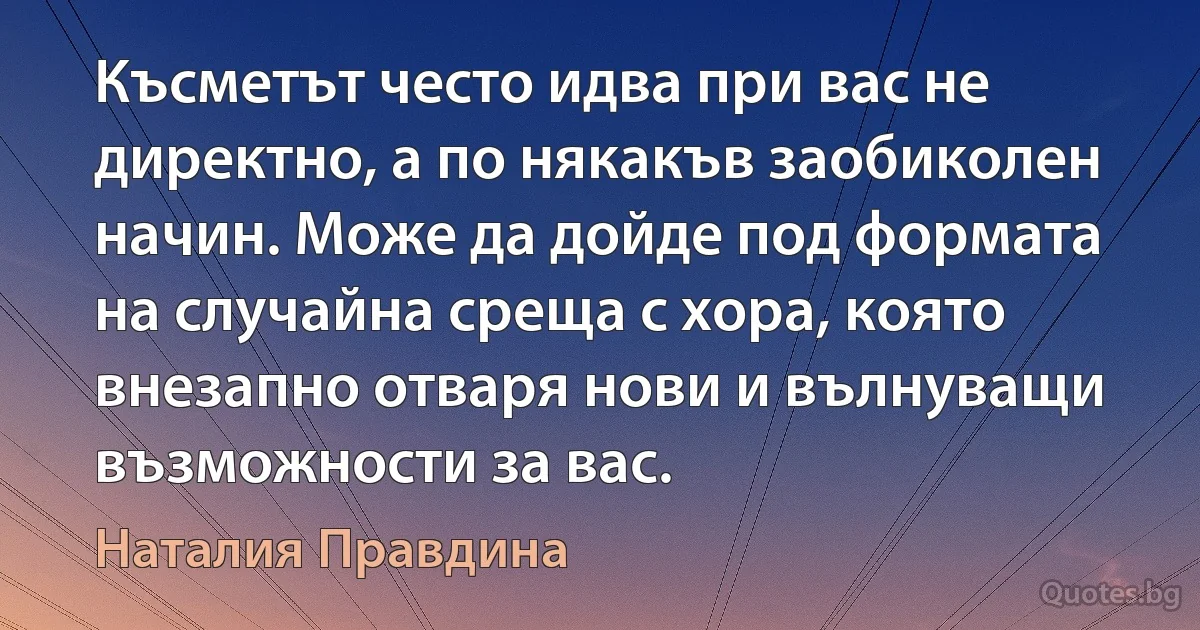 Късметът често идва при вас не директно, а по някакъв заобиколен начин. Може да дойде под формата на случайна среща с хора, която внезапно отваря нови и вълнуващи възможности за вас. (Наталия Правдина)