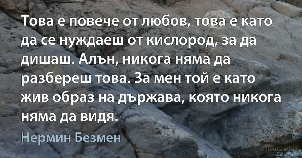 Това е повече от любов, това е като да се нуждаеш от кислород, за да дишаш. Алън, никога няма да разбереш това. За мен той е като жив образ на държава, която никога няма да видя. (Нермин Безмен)