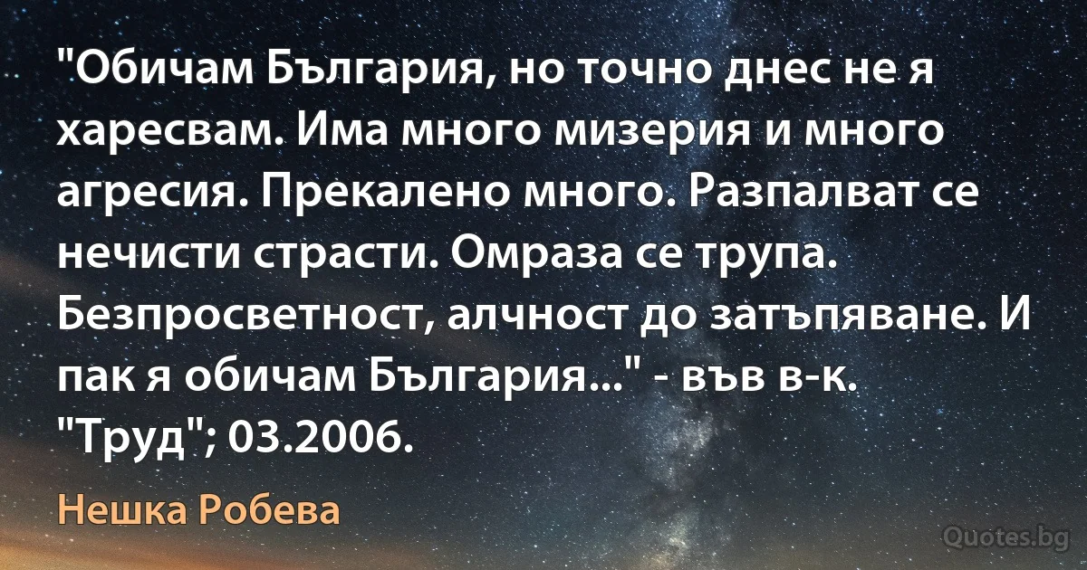 "Обичам България, но точно днес не я харесвам. Има много мизерия и много агресия. Прекалено много. Разпалват се нечисти страсти. Омраза се трупа. Безпросветност, алчност до затъпяване. И пак я обичам България..." - във в-к. "Труд"; 03.2006. (Нешка Робева)