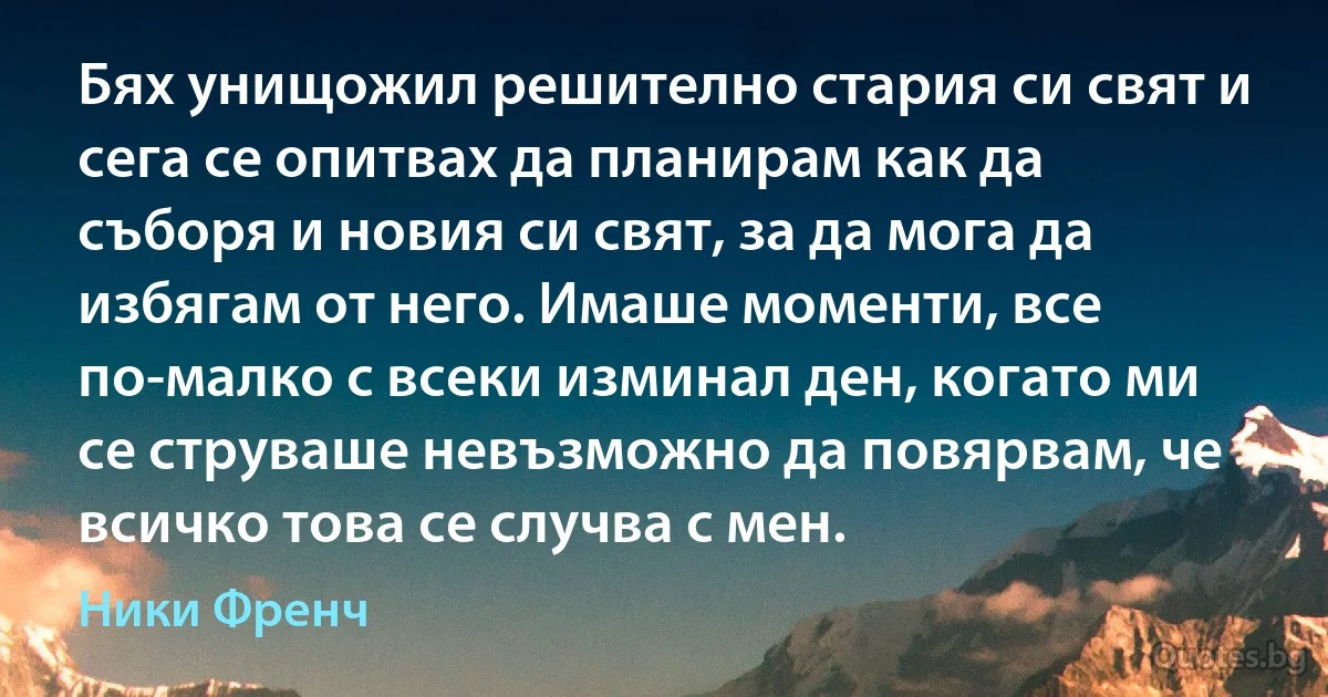 Бях унищожил решително стария си свят и сега се опитвах да планирам как да съборя и новия си свят, за да мога да избягам от него. Имаше моменти, все по-малко с всеки изминал ден, когато ми се струваше невъзможно да повярвам, че всичко това се случва с мен. (Ники Френч)