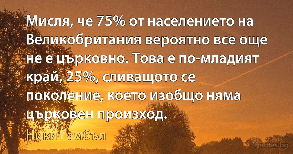 Мисля, че 75% от населението на Великобритания вероятно все още не е църковно. Това е по-младият край, 25%, сливащото се поколение, което изобщо няма църковен произход. (Ники Гамбъл)