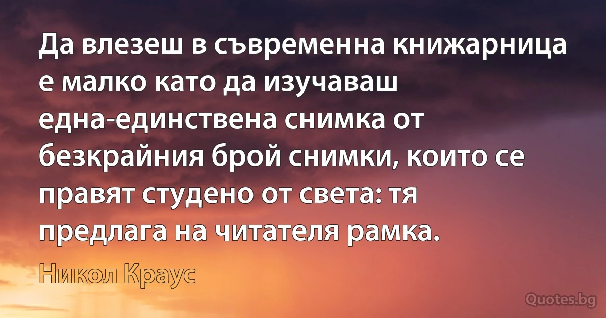 Да влезеш в съвременна книжарница е малко като да изучаваш една-единствена снимка от безкрайния брой снимки, които се правят студено от света: тя предлага на читателя рамка. (Никол Краус)