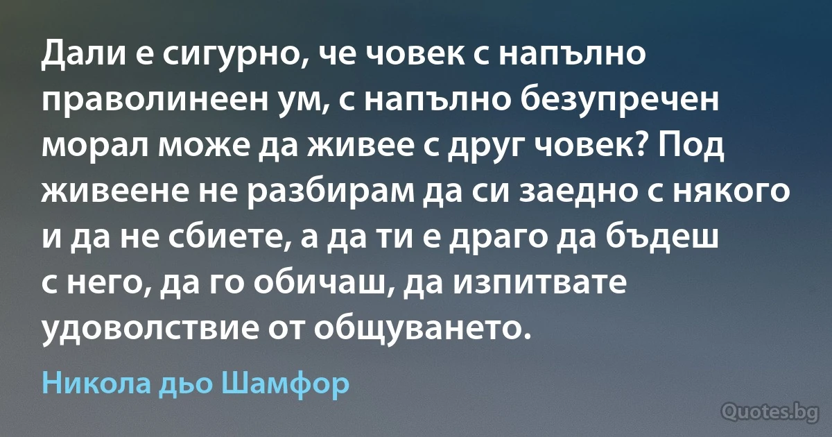 Дали е сигурно, че човек с напълно праволинеен ум, с напълно безупречен морал може да живее с друг човек? Под живеене не разбирам да си заедно с някого и да не сбиете, а да ти е драго да бъдеш с него, да го обичаш, да изпитвате удоволствие от общуването. (Никола дьо Шамфор)