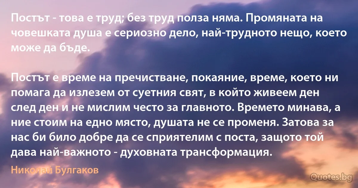 Постът - това е труд; без труд полза няма. Промяната на човешката душа е сериозно дело, най-трудното нещо, което може да бъде.

Постът е време на пречистване, покаяние, време, което ни помага да излезем от суетния свят, в който живеем ден след ден и не мислим често за главното. Времето минава, а ние стоим на едно място, душата не се променя. Затова за нас би било добре да се сприятелим с поста, защото той дава най-важното - духовната трансформация. (Николай Булгаков)