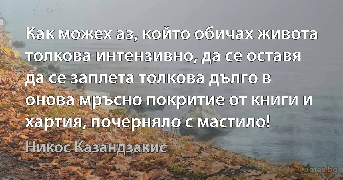 Как можех аз, който обичах живота толкова интензивно, да се оставя да се заплета толкова дълго в онова мръсно покритие от книги и хартия, почерняло с мастило! (Никос Казандзакис)