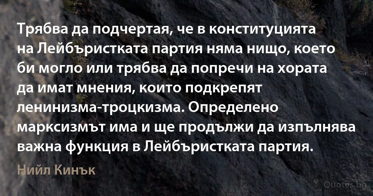 Трябва да подчертая, че в конституцията на Лейбъристката партия няма нищо, което би могло или трябва да попречи на хората да имат мнения, които подкрепят ленинизма-троцкизма. Определено марксизмът има и ще продължи да изпълнява важна функция в Лейбъристката партия. (Нийл Кинък)