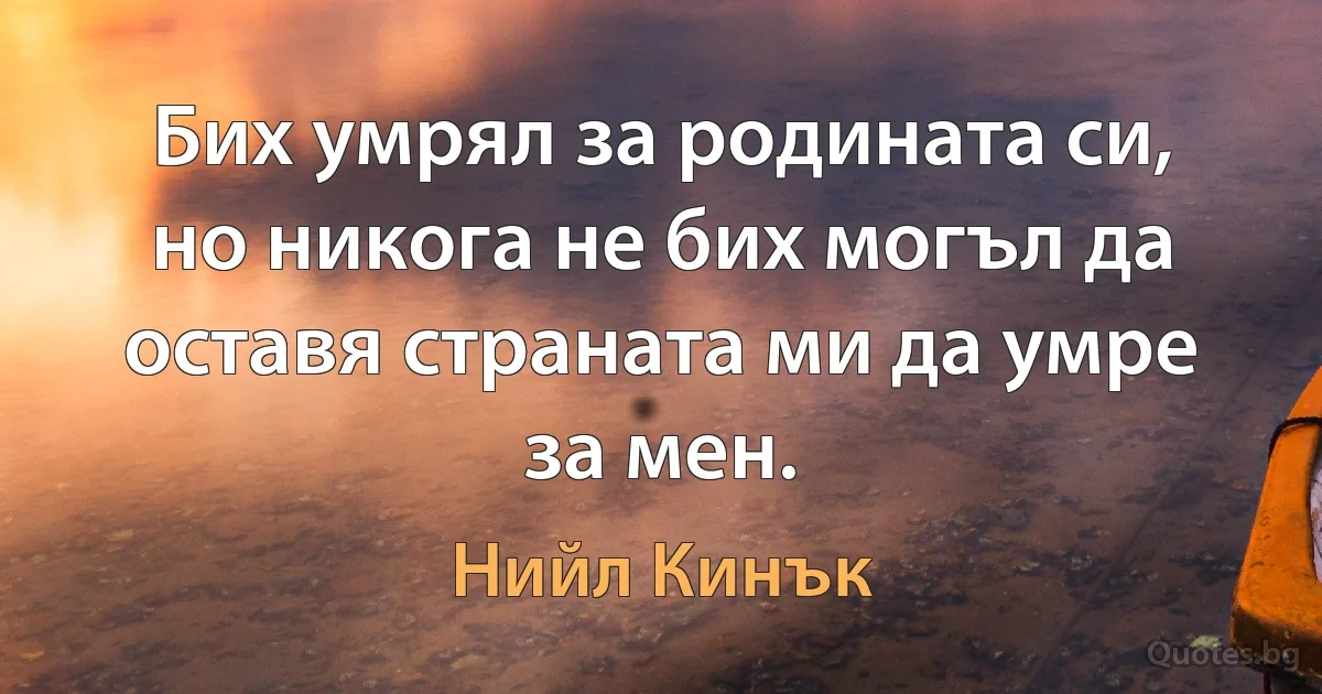 Бих умрял за родината си, но никога не бих могъл да оставя страната ми да умре за мен. (Нийл Кинък)