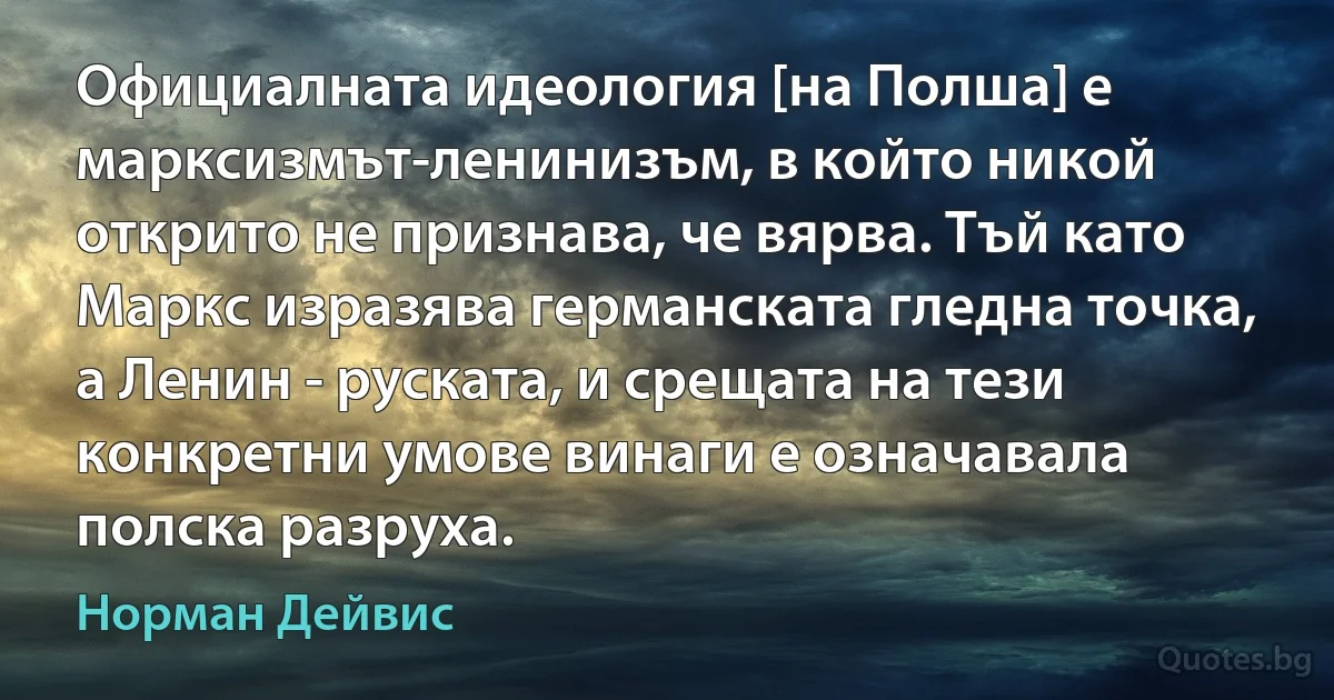 Официалната идеология [на Полша] е марксизмът-ленинизъм, в който никой открито не признава, че вярва. Тъй като Маркс изразява германската гледна точка, а Ленин - руската, и срещата на тези конкретни умове винаги е означавала полска разруха. (Норман Дейвис)