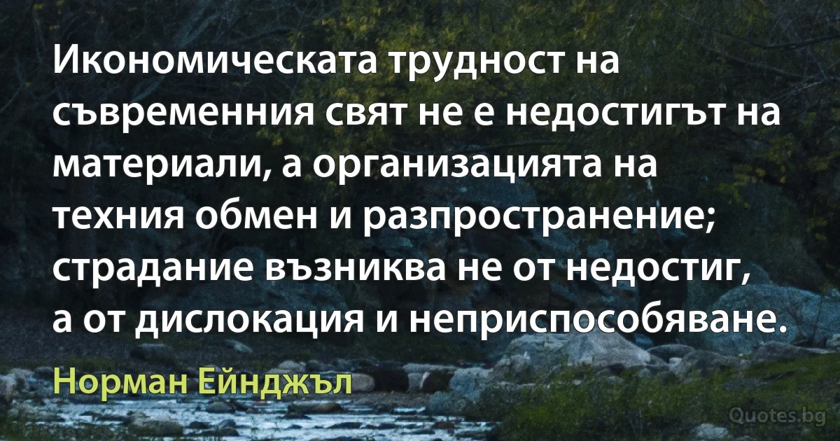 Икономическата трудност на съвременния свят не е недостигът на материали, а организацията на техния обмен и разпространение; страдание възниква не от недостиг, а от дислокация и неприспособяване. (Норман Ейнджъл)