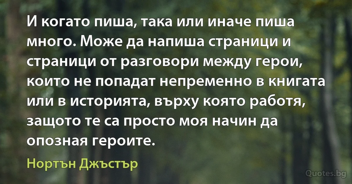 И когато пиша, така или иначе пиша много. Може да напиша страници и страници от разговори между герои, които не попадат непременно в книгата или в историята, върху която работя, защото те са просто моя начин да опозная героите. (Нортън Джъстър)