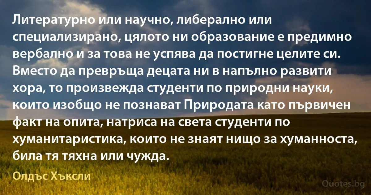 Литературно или научно, либерално или специализирано, цялото ни образование е предимно вербално и за това не успява да постигне целите си. Вместо да превръща децата ни в напълно развити хора, то произвежда студенти по природни науки, които изобщо не познават Природата като първичен факт на опита, натриса на света студенти по хуманитаристика, които не знаят нищо за хуманноста, била тя тяхна или чужда. (Олдъс Хъксли)