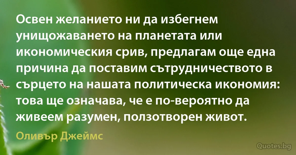 Освен желанието ни да избегнем унищожаването на планетата или икономическия срив, предлагам още една причина да поставим сътрудничеството в сърцето на нашата политическа икономия: това ще означава, че е по-вероятно да живеем разумен, ползотворен живот. (Оливър Джеймс)