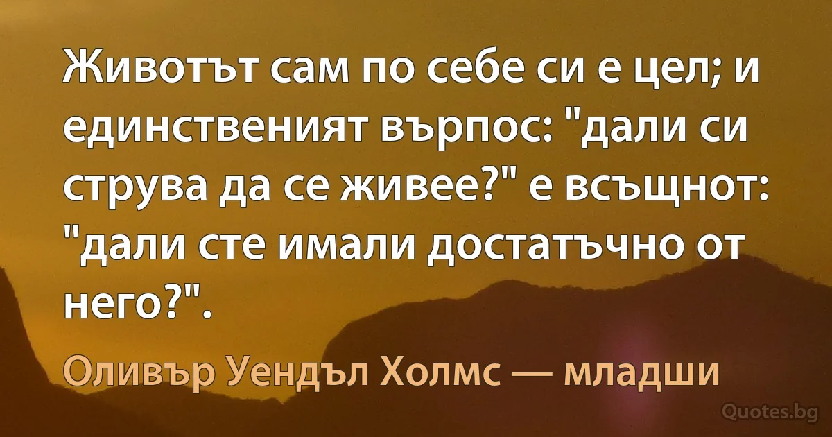 Животът сам по себе си е цел; и единственият върпос: "дали си струва да се живее?" е всъщнот: "дали сте имали достатъчно от него?". (Оливър Уендъл Холмс — младши)